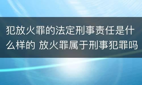 犯放火罪的法定刑事责任是什么样的 放火罪属于刑事犯罪吗