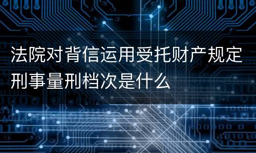 法院对背信运用受托财产规定刑事量刑档次是什么