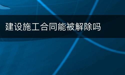建设施工合同能被解除吗
