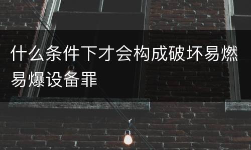 什么条件下才会构成破坏易燃易爆设备罪