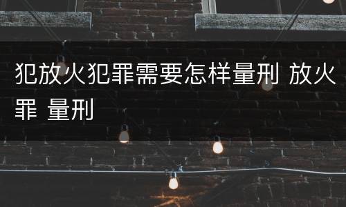 犯放火犯罪需要怎样量刑 放火罪 量刑