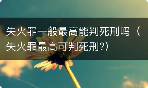 失火罪一般最高能判死刑吗（失火罪最高可判死刑?）