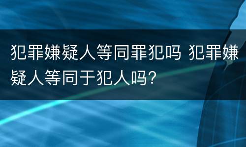 犯罪嫌疑人等同罪犯吗 犯罪嫌疑人等同于犯人吗?