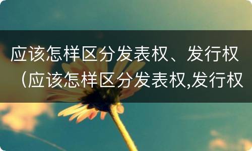 应该怎样区分发表权、发行权（应该怎样区分发表权,发行权是否正确）