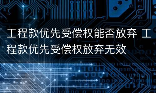 工程款优先受偿权能否放弃 工程款优先受偿权放弃无效
