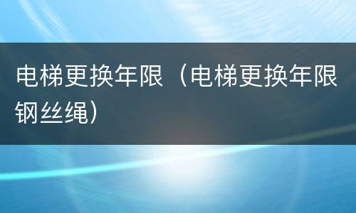 电梯更换年限（电梯更换年限钢丝绳）