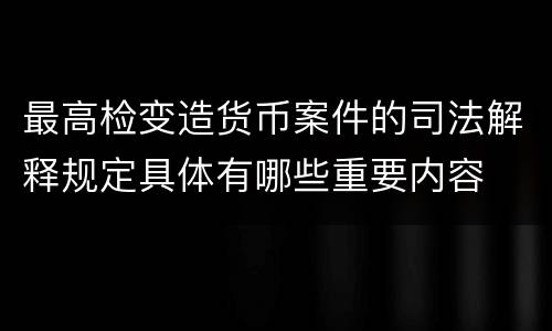 最高检变造货币案件的司法解释规定具体有哪些重要内容