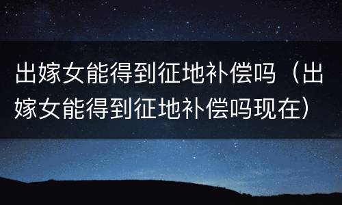 出嫁女能得到征地补偿吗（出嫁女能得到征地补偿吗现在）