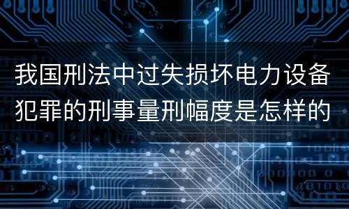 我国刑法中过失损坏电力设备犯罪的刑事量刑幅度是怎样的
