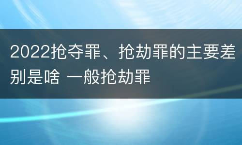 2022抢夺罪、抢劫罪的主要差别是啥 一般抢劫罪