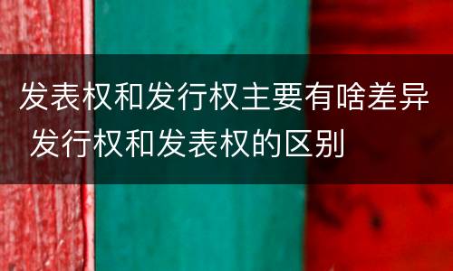 发表权和发行权主要有啥差异 发行权和发表权的区别