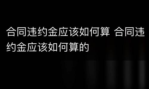合同违约金应该如何算 合同违约金应该如何算的
