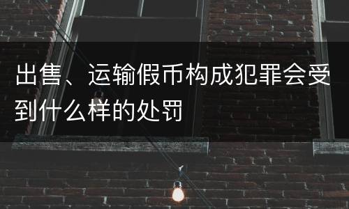 出售、运输假币构成犯罪会受到什么样的处罚