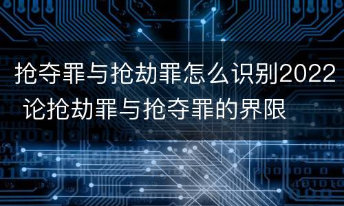 抢夺罪与抢劫罪怎么识别2022 论抢劫罪与抢夺罪的界限