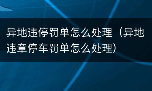 异地违停罚单怎么处理（异地违章停车罚单怎么处理）