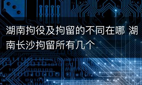 湖南拘役及拘留的不同在哪 湖南长沙拘留所有几个