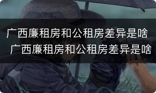广西廉租房和公租房差异是啥 广西廉租房和公租房差异是啥原因