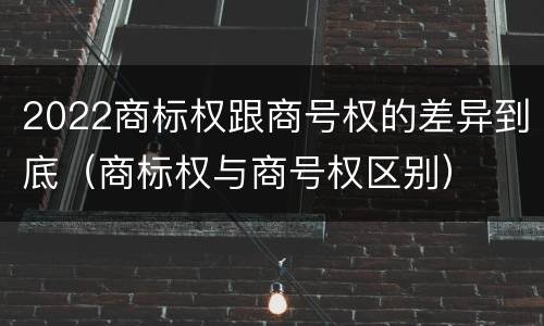 2022商标权跟商号权的差异到底（商标权与商号权区别）