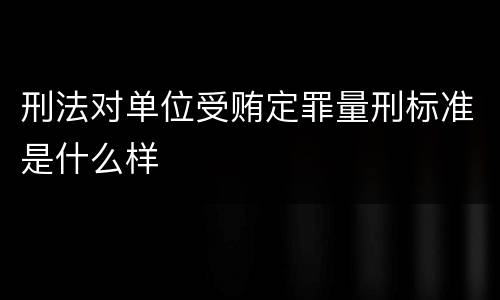 刑法对单位受贿定罪量刑标准是什么样
