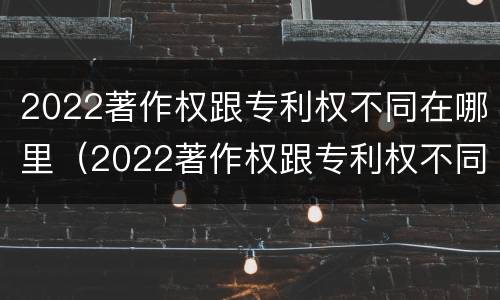 2022著作权跟专利权不同在哪里（2022著作权跟专利权不同在哪里可以查到）