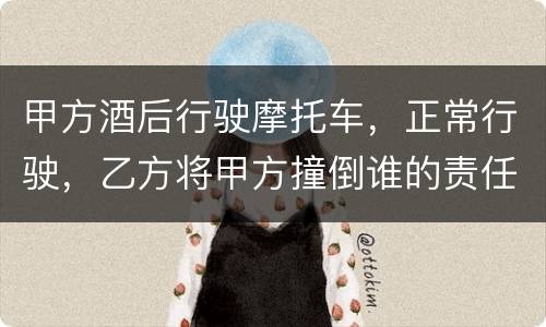 甲方酒后行驶摩托车，正常行驶，乙方将甲方撞倒谁的责任大一些