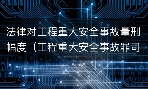法律对工程重大安全事故量刑幅度（工程重大安全事故罪司法解释）