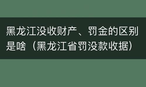 黑龙江没收财产、罚金的区别是啥（黑龙江省罚没款收据）