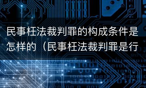 民事枉法裁判罪的构成条件是怎样的（民事枉法裁判罪是行为犯吗）