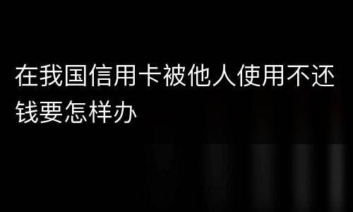 在我国信用卡被他人使用不还钱要怎样办