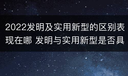 2022发明及实用新型的区别表现在哪 发明与实用新型是否具有实用性