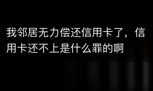 我邻居无力偿还信用卡了，信用卡还不上是什么罪的啊