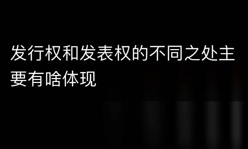 发行权和发表权的不同之处主要有啥体现