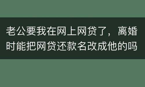 老公要我在网上网贷了，离婚时能把网贷还款名改成他的吗