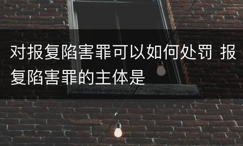 对报复陷害罪可以如何处罚 报复陷害罪的主体是
