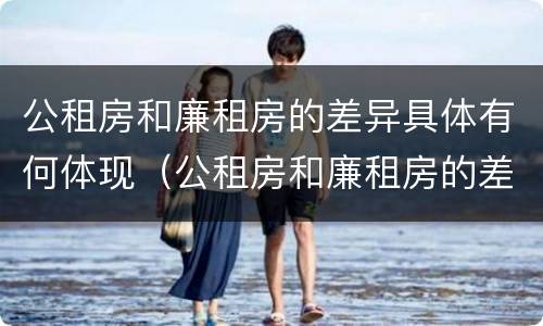 公租房和廉租房的差异具体有何体现（公租房和廉租房的差异具体有何体现和影响）