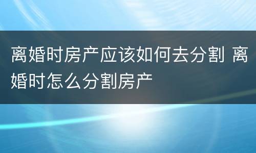 离婚时房产应该如何去分割 离婚时怎么分割房产