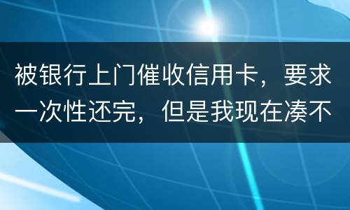 被银行上门催收信用卡，要求一次性还完，但是我现在凑不到那么多，可以慢慢还吗