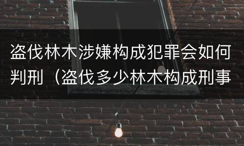 盗伐林木涉嫌构成犯罪会如何判刑（盗伐多少林木构成刑事犯罪）