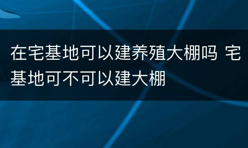 在宅基地可以建养殖大棚吗 宅基地可不可以建大棚