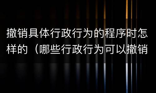 撤销具体行政行为的程序时怎样的（哪些行政行为可以撤销）