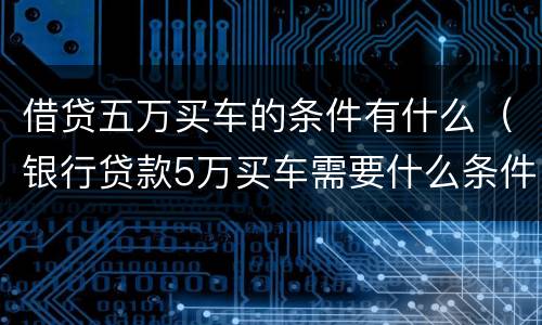 借贷五万买车的条件有什么（银行贷款5万买车需要什么条件）