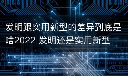 发明跟实用新型的差异到底是啥2022 发明还是实用新型