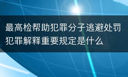 最高检帮助犯罪分子逃避处罚犯罪解释重要规定是什么