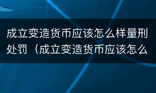 成立变造货币应该怎么样量刑处罚（成立变造货币应该怎么样量刑处罚案例）