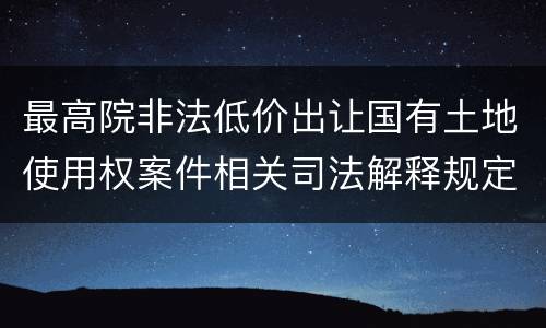 最高院非法低价出让国有土地使用权案件相关司法解释规定主要内容都有哪些