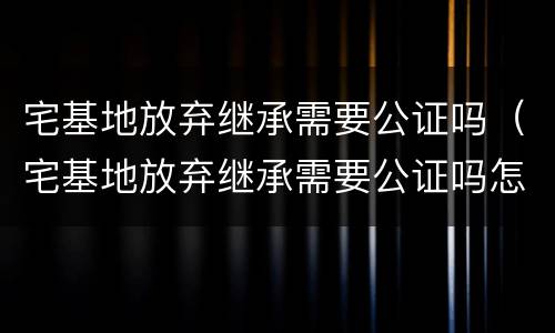 宅基地放弃继承需要公证吗（宅基地放弃继承需要公证吗怎么办）