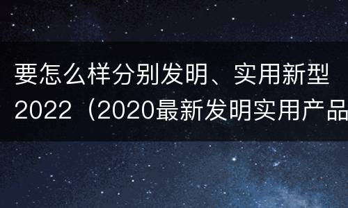 要怎么样分别发明、实用新型2022（2020最新发明实用产品）