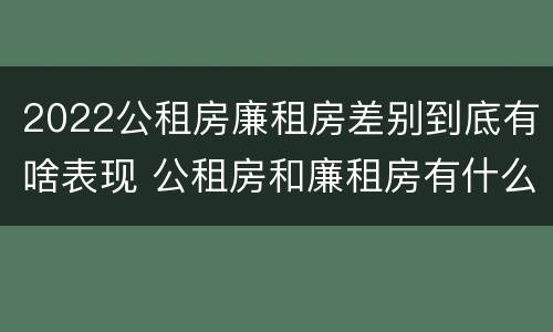 2022公租房廉租房差别到底有啥表现 公租房和廉租房有什么区别?2019年的