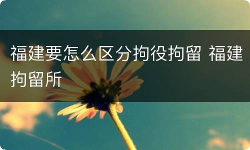 福建要怎么区分拘役拘留 福建拘留所