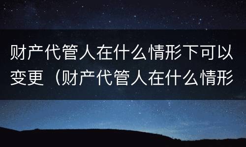 财产代管人在什么情形下可以变更（财产代管人在什么情形下可以变更监护人）